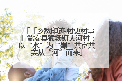 「乡愁印迹·村史村事」瓮安县猴场镇大河村：以“水”为“媒”共富共美从“河”而来