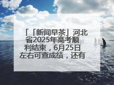 「新闻早茶」河北省2025年高考顺利结束，6月25日左右可查成绩，还有这些热点……
