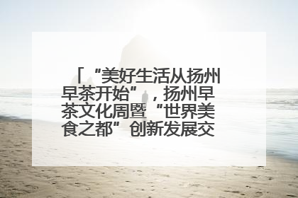 “美好生活从扬州早茶开始”，扬州早茶文化周暨“世界美食之都”创新发展交流活动启幕