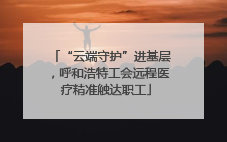 “云端守护”进基层，呼和浩特工会远程医疗精准触达职工