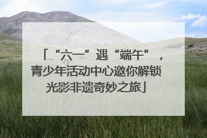 “六一”遇“端午”，青少年活动中心邀你解锁光影非遗奇妙之旅