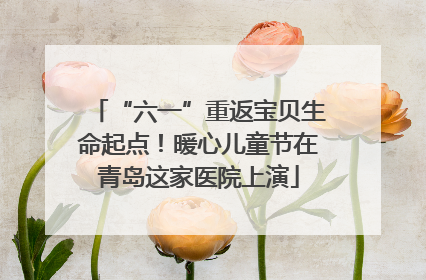 “六一”重返宝贝生命起点！暖心儿童节在青岛这家医院上演