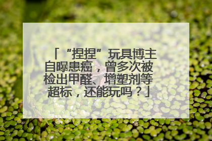 “捏捏”玩具博主自曝患癌，曾多次被检出甲醛、增塑剂等超标，还能玩吗？