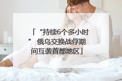 “持续6个多小时” 俄乌交换战俘期间互袭首都地区