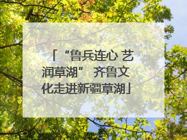 “鲁兵连心 艺润草湖” 齐鲁文化走进新疆草湖