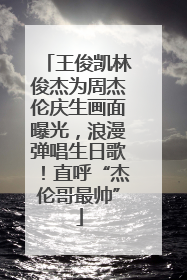 王俊凯林俊杰为周杰伦庆生画面曝光，浪漫弹唱生日歌！直呼“杰伦哥最帅”