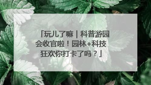 玩儿了嘛｜科普游园会收官啦！园林+科技狂欢你打卡了吗？