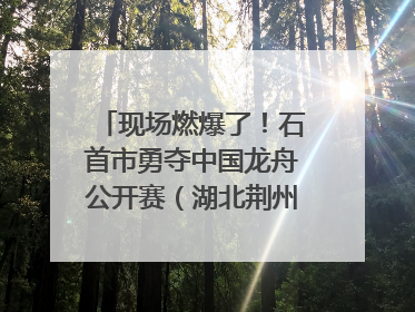 现场燃爆了！石首市勇夺中国龙舟公开赛（湖北荆州站）三项冠军