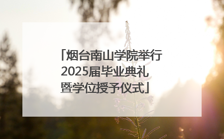 烟台南山学院举行2025届毕业典礼暨学位授予仪式