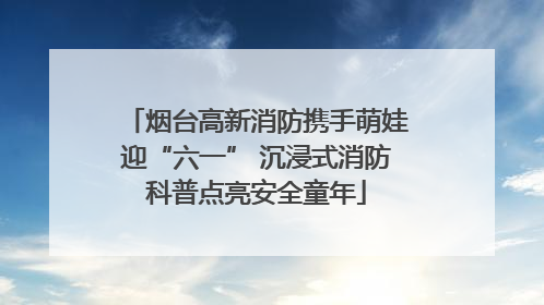 烟台高新消防携手萌娃迎“六一” 沉浸式消防科普点亮安全童年