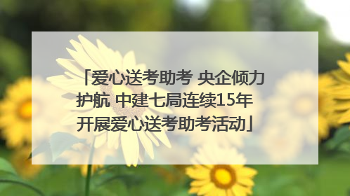 爱心送考助考 央企倾力护航 中建七局连续15年开展爱心送考助考活动