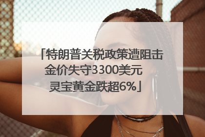 特朗普关税政策遭阻击金价失守3300美元 灵宝黄金跌超6%