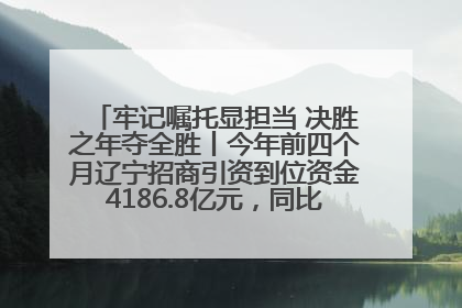 牢记嘱托显担当 决胜之年夺全胜丨今年前四个月辽宁招商引资到位资金4186.8亿元，同比增长17.4%