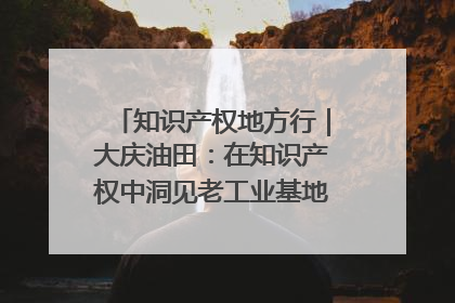 知识产权地方行｜大庆油田：在知识产权中洞见老工业基地的 “创新密码”