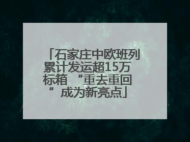 石家庄中欧班列累计发运超15万标箱 “重去重回”成为新亮点