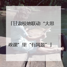 甘肃校地联动“大思政课”里“有风景”