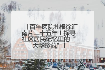 百年医院扎根徐汇南片二十五年！探寻社区居民记忆里的“大华珍藏”