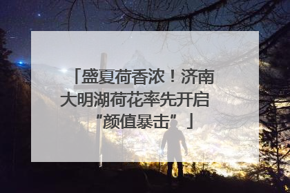盛夏荷香浓！济南大明湖荷花率先开启“颜值暴击”