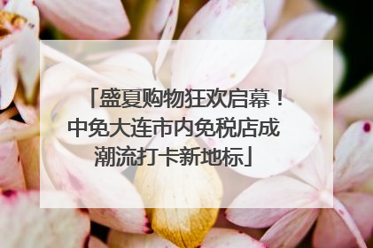 盛夏购物狂欢启幕！中免大连市内免税店成潮流打卡新地标