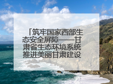 筑牢国家西部生态安全屏障——甘肃省生态环境系统推进美丽甘肃建设交出亮眼答卷