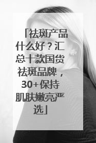祛斑产品什么好？汇总十款国货祛斑品牌，30+保持肌肤嫩亮严选