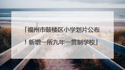 福州市鼓楼区小学划片公布！新增一所九年一贯制学校