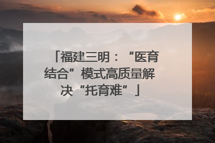 福建三明：“医育结合”模式高质量解决“托育难”