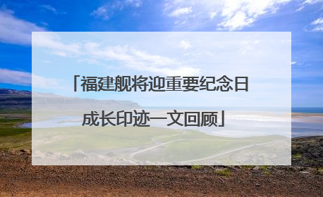 福建舰将迎重要纪念日 成长印迹一文回顾