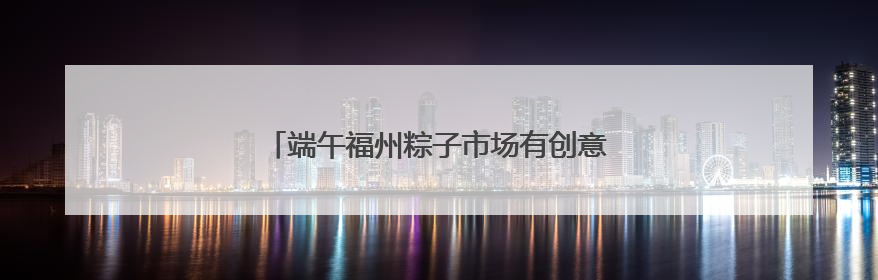 端午福州粽子市场有创意 品类多口味更放“粽”