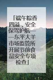 端午粽香四溢，安全保驾护航——东平大羊市场监管所开展节前食品安全专项检查