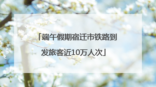 端午假期宿迁市铁路到发旅客近10万人次