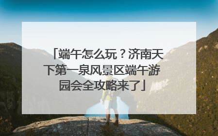 端午怎么玩？济南天下第一泉风景区端午游园会全攻略来了