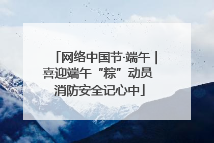 网络中国节·端午｜喜迎端午“粽”动员 消防安全记心中