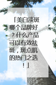 美白淡斑哪个品牌好？什么产品可以有效祛斑，斑点肌的热门之选！