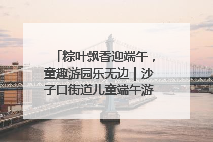 粽叶飘香迎端午，童趣游园乐无边｜沙子口街道儿童端午游园活动圆满落幕