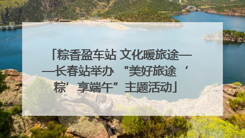 粽香盈车站 文化暖旅途——长春站举办 “美好旅途‘粽’享端午”主题活动