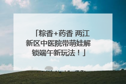 粽香+药香 两江新区中医院带萌娃解锁端午新玩法！