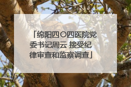 绵阳四〇四医院党委书记周云 接受纪律审查和监察调查