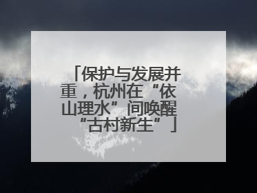 保护与发展并重，杭州在“依山理水”间唤醒“古村新生”