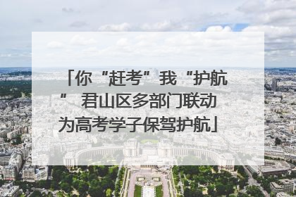 你“赶考”我“护航” 君山区多部门联动为高考学子保驾护航