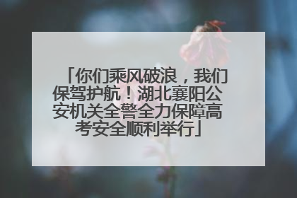 你们乘风破浪，我们保驾护航！湖北襄阳公安机关全警全力保障高考安全顺利举行