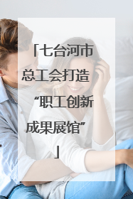 七台河市总工会打造“职工创新成果展馆”