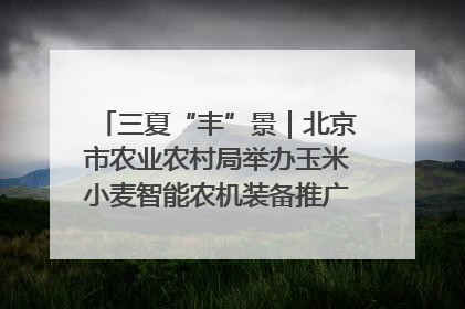 三夏“丰”景｜北京市农业农村局举办玉米小麦智能农机装备推广“田间日”活动