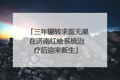 三年辗转求医无果 在济南红绘系统治疗后迎来新生