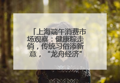 上海端午消费市场观察：健康粽走俏，传统习俗添新意，“龙舟经济”与亲子游共热