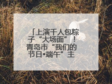 上演千人包粽子“大场面”！青岛市“我们的节日•端午”主题活动启幕