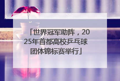 世界冠军助阵，2025年首都高校乒乓球团体锦标赛举行