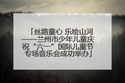 丝路童心 乐绘山河——兰州市少年儿童庆祝“六一”国际儿童节专场音乐会成功举办