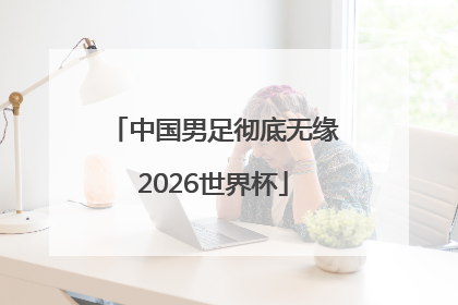 中国男足彻底无缘2026世界杯