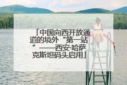 中国向西开放通道的境外“第一站”——西安·哈萨克斯坦码头启用